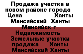 Продажа участка в новом районе города › Цена ­ 2 150 000 - Ханты-Мансийский, Ханты-Мансийск г. Недвижимость » Земельные участки продажа   . Ханты-Мансийский,Ханты-Мансийск г.